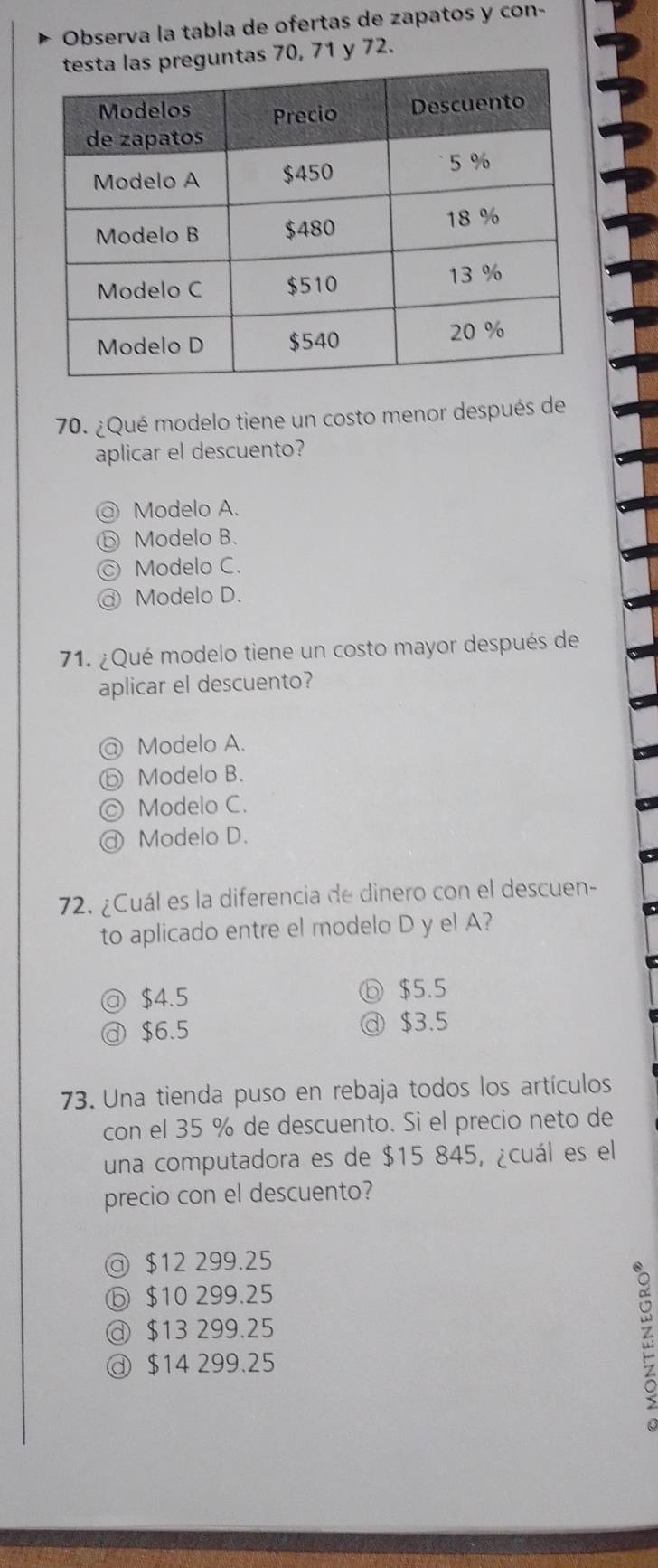 Observa la tabla de ofertas de zapatos y con-
ntas 70, 71 y 72.
70. ¿Qué modelo tiene un costo menor después de
aplicar el descuento?
@ Modelo A.
ⓑ Modelo B.
C) Modelo C.
@ Modelo D.
71. ¿Qué modelo tiene un costo mayor después de
aplicar el descuento?
@ Modelo A.
ⓑ Modelo B.
◎ Modelo C.
@ Modelo D.
72. ¿Cuál es la diferencia de dinero con el descuen-
to aplicado entre el modelo D y el A?
@ $4.5 ⓑ $5.5
$6.5
@ $3.5
73. Una tienda puso en rebaja todos los artículos
con el 35 % de descuento. Si el precio neto de
una computadora es de $15 845, ¿cuál es el
precio con el descuento?
@ $12 299.25
ⓑ $10 299.25
@ $13 299.25
ⓓ $14 299.25