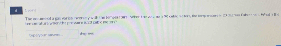 6 1 point 
The volume of a gas varies inversely with the temperature. When the volume is 90 cubic meters, the temperature is 20 degrees Fahrenheit. What is the 
temperature when the pressure is 20 cubic meters? 
type your answer... degrees