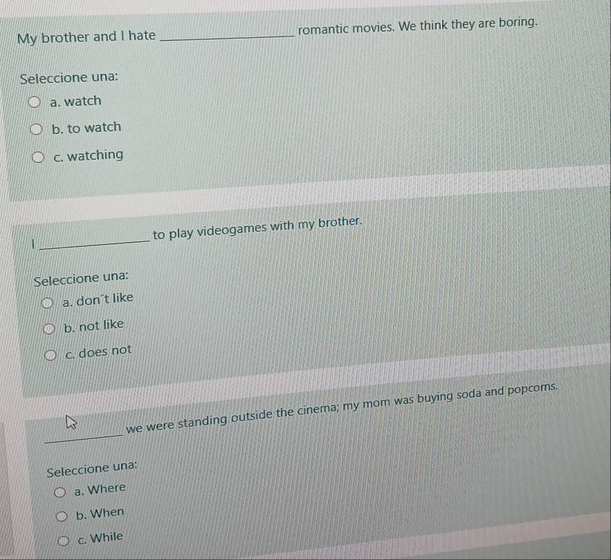 My brother and I hate _romantic movies. We think they are boring.
Seleccione una:
a. watch
b. to watch
c. watching
1_ to play videogames with my brother.
Seleccione una:
a. don’t like
b. not like
c. does not
_
we were standing outside the cinema; my mom was buying soda and popcoms.
Seleccione una:
a. Where
b. When
c. While