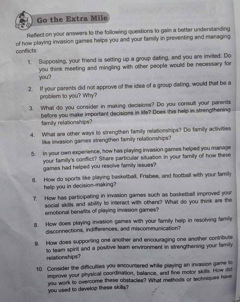 Go the Extra Mile 
Reflect on your answers to the following questions to gain a better understanding 
of how playing invasion games helps you and your family in preventing and managing 
conflicts: 
1. Supposing, your friend is setting up a group dating, and you are invited. Do 
you think meeting and mingling with other people would be necessary for 
you? 
2. If your parents did not approve of the idea of a group dating, would that be a 
problem to you? Why? 
3. What do you consider in making decisions? Do you consult your parents 
before you make important decisions in life? Does this help in strengthening 
family relationships? 
4. What are other ways to strengthen family relationships? Do family activities 
like invasion games strengthen family relationships? 
5. In your own experience, how has playing invasion games helped you manage 
your family's conflict? Share particular situation in your family of how these 
games had helped you resolve family issues? 
6. How do sports like playing basketball, Frisbee, and football with your family 
help you in decision-making? 
7. How has participating in invasion games such as basketball improved your 
social skills and ability to interact with others? What do you think are the 
emotional benefits of playing invasion games? 
8. How does playing invasion games with your family help in resolving family 
disconnections, indifferences, and miscommunication? 
9. How does supporting one another and encouraging one another contribute 
to team spirit and a positive team environment in strengthening your family 
relationships? 
10. Consider the difficulties you encountered while playing an invasion game to 
improve your physical coordination, balance, and fine motor skills. How did 
you work to overcome these obstacles? What methods or techniques have 
you used to develop these skills?