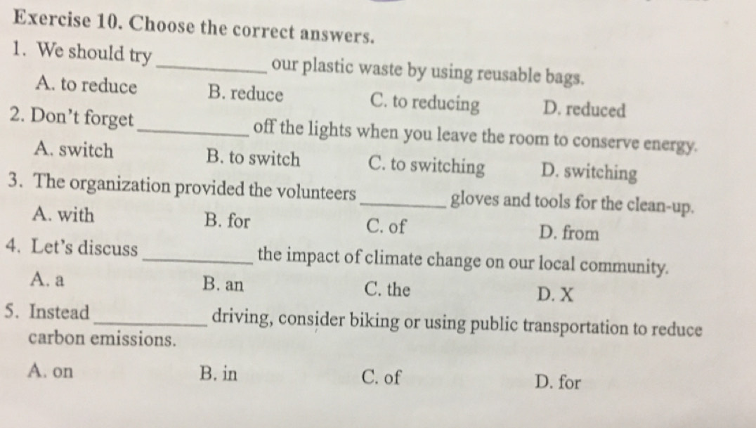 Choose the correct answers.
1. We should try _our plastic waste by using reusable bags.
A. to reduce B. reduce C. to reducing D. reduced
2. Don’t forget_ off the lights when you leave the room to conserve energy.
A. switch B. to switch C. to switching D. switching
3. The organization provided the volunteers_ gloves and tools for the clean-up.
A. with B. for C. of D. from
4. Let’s discuss_ the impact of climate change on our local community.
A. a B. an C. the
D. X
5. Instead_ driving, consider biking or using public transportation to reduce
carbon emissions.
A. on B. in C. of D. for