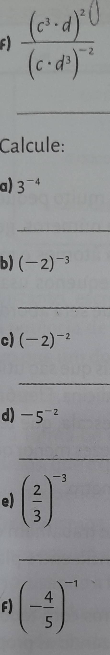 frac (c^3· d)^2(c· d^3)^-2
_ 
Calcule: 
a) 3^(-4)
_ 
b) (-2)^-3
_ 
c) (-2)^-2
_ 
d) -5^(-2)
_ 
e) ( 2/3 )^-3
_ 
F) (- 4/5 )^-1