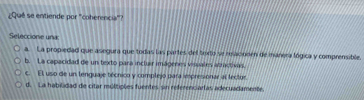 ¿Qué se entiende por "coherencia"?
Seleccione una:
a. La propiedad que asegura que todas las partes del texto se relacionen de manera lógica y comprensible.
b. La capacidad de un texto para incluir imágenes visuales atractivas.
c. El uso de un lenguaje técnico y complejo para impresionar al lector.
d. La habilidad de citar múltiples fuentes sin referenciarlas adecuadamente,