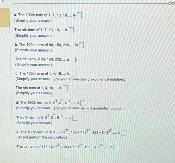 The 100th term of 1, 7, 13, 19, ... is □. 
(Simplify your answer.) 
The nth term of 1, 7, 13, 19, ... is □. 
(Simplify your answer.) 
b. The 100th term of 80, 150, 220, ... is □. 
(Simplify your answer.) 
The nth term of 80, 150, 220, ... is □. 
(Simplify your answer.) 
c. The 100th term of 1, 4, 16, ... is □. 
(Simplify your answer. Type your answer using exponential notation.) 
The nth term of 1, 4, 16, ... is □. 
(Simplify your answer.) 
d. The 100th term of 6, 6^4, 6^7, 6^(10) , ... is □. 
(Simplify your answer. Type your answer using exponential notation.) 
The nth term of 6, 6^4, 6^7, 6^(10) UNK>UNK> .. is □. 
: 
(Simplify your answer.) 
e. The 100th term of 153+6· 3^(27), 153+7· 3^(27), 153+8· 3^(27) , ... is □. 
(Do not perform the calculation.) 
The nth term of 153+6· 3^(27), 153+7· 3^(27), 153+8· 3^(27) , ... is □.