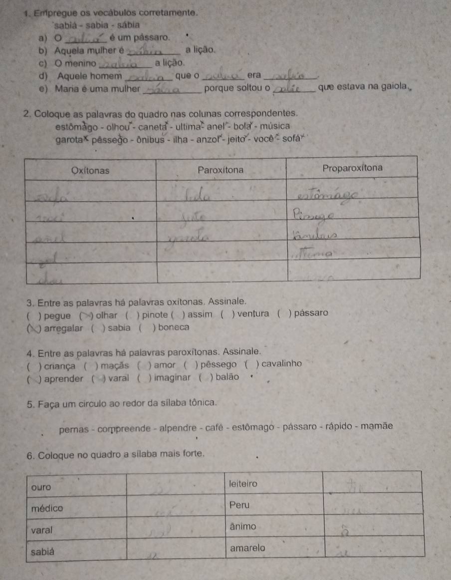 Empregue os vecábulos corretamente. 
*sabiá - sabia - sábia 
a) ○ _é um pássaro. 
b) Aquela mulher é _a lição. 
c) O menino _a lição. 
d) Aquele homem _que o _era _, 
e) Maria é uma mulher _porque soltou o _que estava na gaiola. 
2. Coloque as palavras do quadro nas colunas correspondentes. 
estômago - olhou'- caneta - ultima - anel - bola - música 
garota × pessego - ônibus - ilha - anzol - jeito - você - sofá * 
3. Entre as palavras há palavras oxitonas. Assinale. 
)pegue ( ) olhar ( ) pinote ( ) assim ( ) ventura ( ) pássaro 
) arregalar ( ) sabia ( ) boneca 
4. Entre as palavras há palavras paroxitonas. Assinale. 
 ) criança ( ) maçãs ( ) amor ( ) pêssego ( ) cavalinho 
C ) aprender ( ) varal ( ) imaginar ( ) balão 
5. Faça um círculo ao redor da sílaba tônica. 
pernas - compreende - alpendre - café - estômago - pássaro - rápido - mamãe 
6. Coloque no quadro a silaba mais forte.