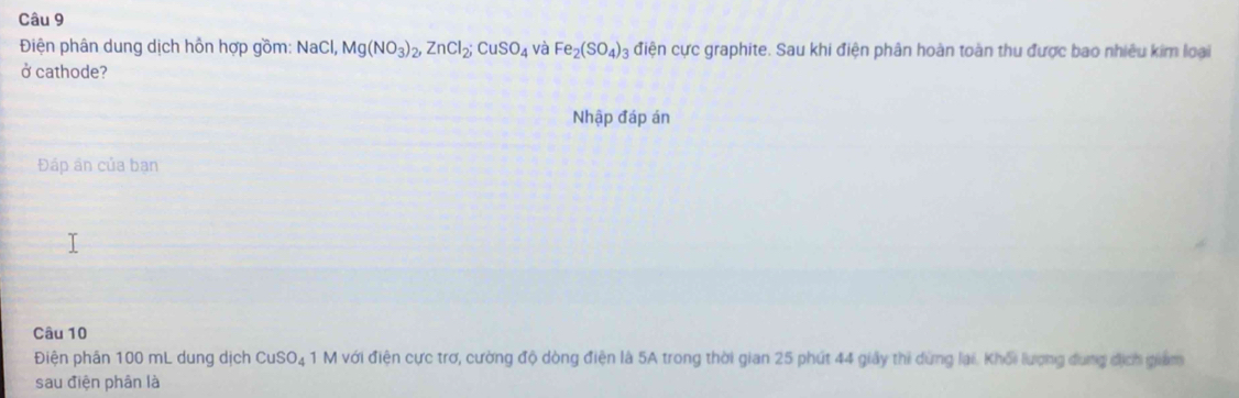 Điện phân dung dịch hồn hợp gồm: NaCl, Mg(NO_3)_2, ZnCl_2; CuSO_4 và Fe_2(SO_4)_3 điện cực graphite. Sau khi điện phân hoàn toàn thu được bao nhiêu kim loại 
ở cathode? 
Nhập đáp án 
Đáp ân của bạn 
Câu 10 
Điện phân 100 mL dung dịch CuSO_4 1 M với điện cực trơ, cường độ dòng điện là 5A trong thời gian 25 phút 44 giảy thi dừng lại. Khổi lượng dụng địch giam 
sau điện phân là