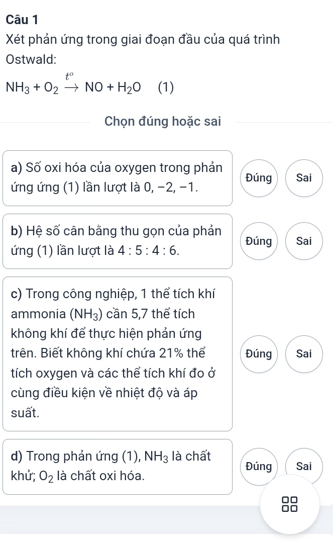 Xét phản ứng trong giai đoạn đầu của quá trình 
Ostwald: 
NH_3+O_2xrightarrow t^oNO+H_2O (1) 
Chọn đúng hoặc sai 
a) Số oxi hóa của oxygen trong phản 
ứng ứng (1) lần lượt là 0, −2, -1. Đúng Sai 
b) Hệ số cân bằng thu gọn của phản Đúng Sai 
ứng (1) lần lượt là 4:5:4:6. 
c) Trong công nghiệp, 1 thể tích khí 
ammonia (NH_3) cần 5, 7 thể tích 
không khí để thực hiện phản ứng 
trên. Biết không khí chứa 21% thể Đúng Sai 
tích oxygen và các thể tích khí đo ở 
cùng điều kiện về nhiệt độ và áp 
suất. 
d) Trong phản ứng (1), NH_3 là chất Đúng Sai 
khử; O_2 là chất oxi hóa. 
38