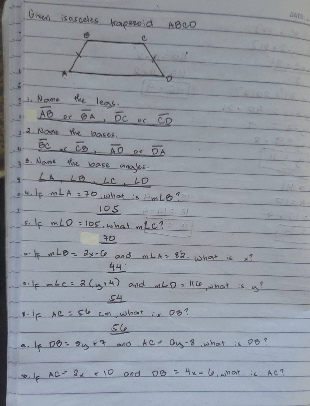 Given isosceles kapezoid ABCD
_
. Name the leas.
overline AB oe overline BA, overline DC oC overline CD
2. Nome the bases.
overline BC overline CB, overline AD os overline DA
8. Name the base angles.
LB , ∠ C, ∠ D
4. IF m∠ A=70 , what is m∠ B
105
5. If m∠ D=105 , what m∠ C ?
30
m∠ B=2x-6 and m∠ A=82 What is x?
44
4. If m∠ c=2(y+4) and m∠ D=116 ,hat is y?
54
8. if AC=56cm , what is OB
a. 4f DB=3y+7 and AC=6y-8 , what is Do?
10. Ip
AC=2x+10 and OB=4x-6 ,what is AC?