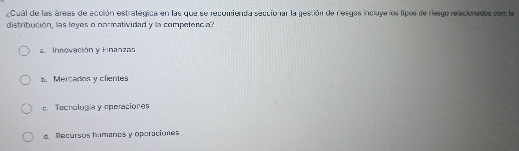 ¿Cuál de las áreas de acción estratégica en las que se recomienda seccionar la gestión de riesgos incluye los tipos de riesgo relacionados con: la
distribución, las leyes o normatividad y la competencia?
a. Innovación y Finanzas
b. Mercados y clientes
c. Tecnología y operaciones
d. Recursos humanos y operaciones