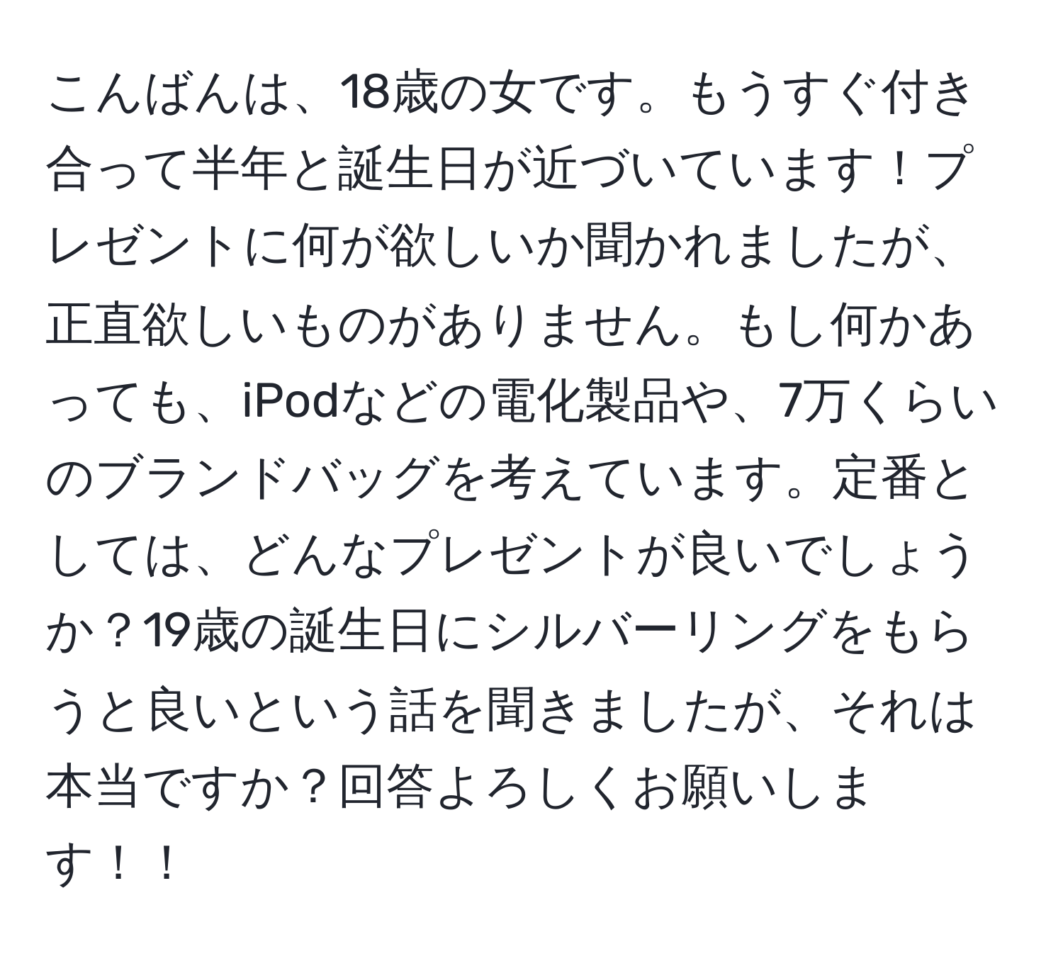 こんばんは、18歳の女です。もうすぐ付き合って半年と誕生日が近づいています！プレゼントに何が欲しいか聞かれましたが、正直欲しいものがありません。もし何かあっても、iPodなどの電化製品や、7万くらいのブランドバッグを考えています。定番としては、どんなプレゼントが良いでしょうか？19歳の誕生日にシルバーリングをもらうと良いという話を聞きましたが、それは本当ですか？回答よろしくお願いします！！