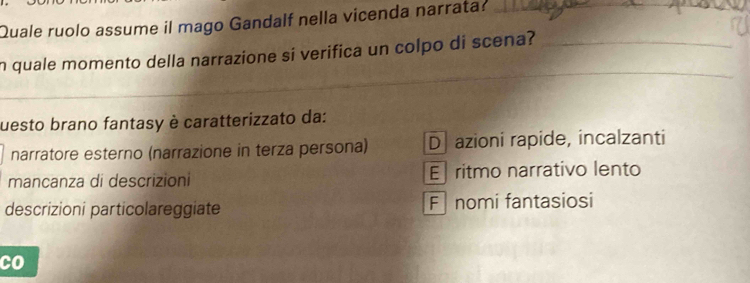 Quale ruolo assume il mago Gandalf nella vicenda narrata?
_
_
_
n quale momento della narrazione si verifica un colpo di scena?_
uesto brano fantasy è caratterizzato da:
narratore esterno (narrazione in terza persona) D azioni rapide, incalzanti
mancanza di descrizioni E ritmo narrativo lento
descrizioni particolareggiate F nomi fantasiosi
co