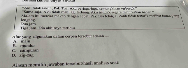 Bacaan kütipan cerpen berikut!
'Aku tidak takut , Pak Tua. Aku berjaga-jaga kemungkinan terburuk.''
“Sama saja. Aku tidak mau lagi terbang. Aku hendak segera meluruskan badan.”
Malam itu mereka makan dengan cepat. Pak Tua lelah, si Putih tidak tertarik melihat hutan yang
lengang.
Dua jam.
Tiga jam. Dia akhirnya tertidur.
Alur yang digunakan dalam cerpen tersebut adalah ....
A. maju
B. mundur
C. campuran
D. zig-zag
Alasan memilih jawaban tersebut/hasil analisis soal: