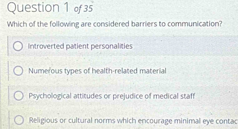 Which of the following are considered barriers to communication?
Introverted patient personalities
Numerous types of health-related material
Psychological attitudes or prejudice of medical staff
Religious or cultural norms which encourage minimal eye contac