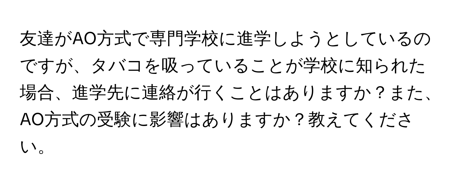 友達がAO方式で専門学校に進学しようとしているのですが、タバコを吸っていることが学校に知られた場合、進学先に連絡が行くことはありますか？また、AO方式の受験に影響はありますか？教えてください。