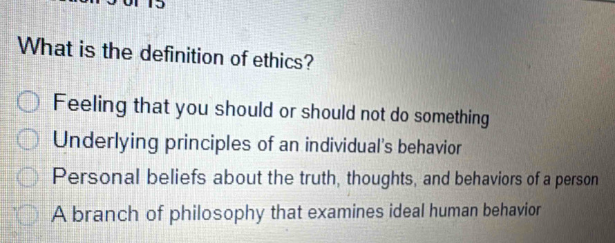 What is the definition of ethics?
Feeling that you should or should not do something
Underlying principles of an individual's behavior
Personal beliefs about the truth, thoughts, and behaviors of a person
A branch of philosophy that examines ideal human behavior