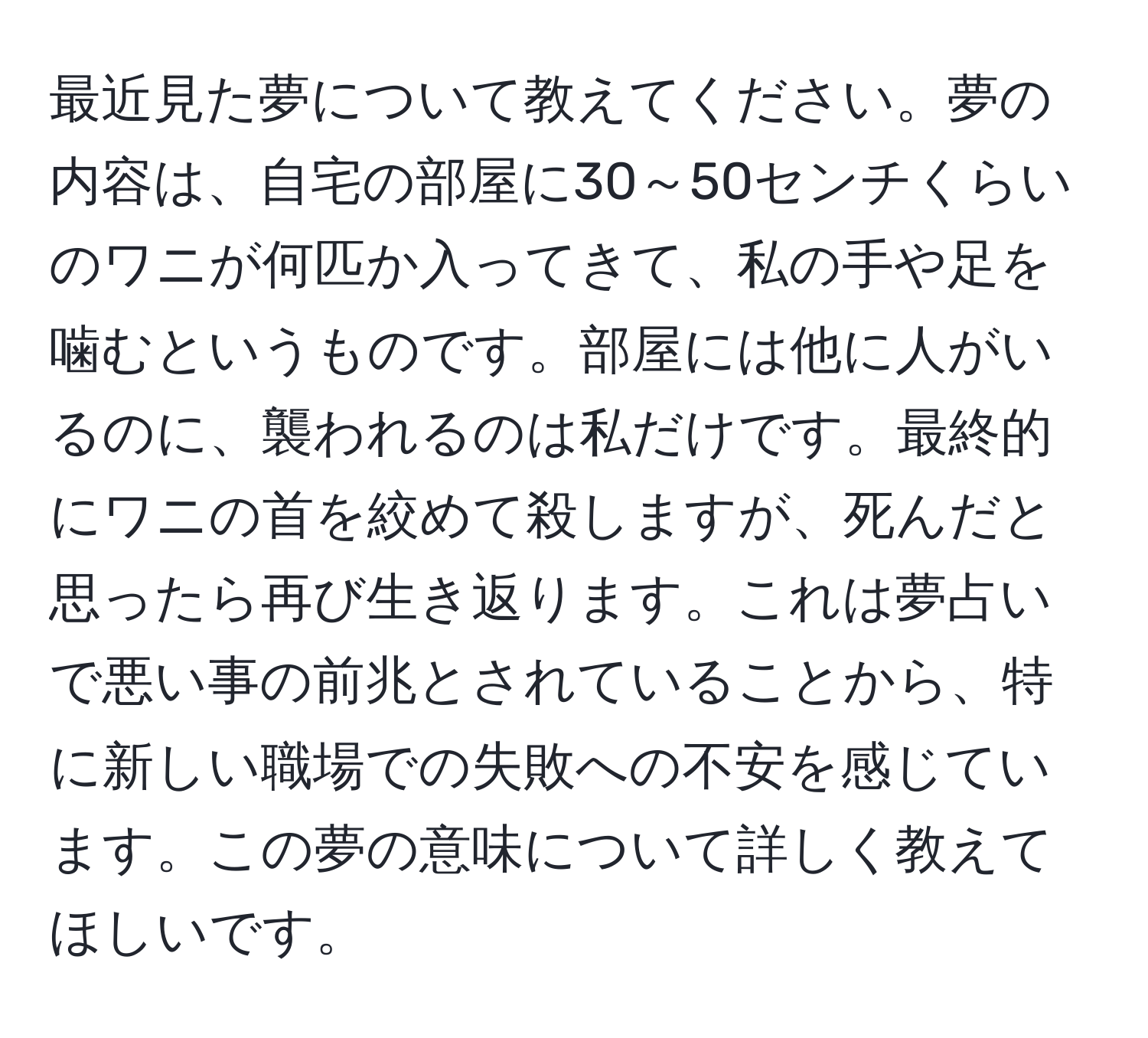 最近見た夢について教えてください。夢の内容は、自宅の部屋に30～50センチくらいのワニが何匹か入ってきて、私の手や足を噛むというものです。部屋には他に人がいるのに、襲われるのは私だけです。最終的にワニの首を絞めて殺しますが、死んだと思ったら再び生き返ります。これは夢占いで悪い事の前兆とされていることから、特に新しい職場での失敗への不安を感じています。この夢の意味について詳しく教えてほしいです。