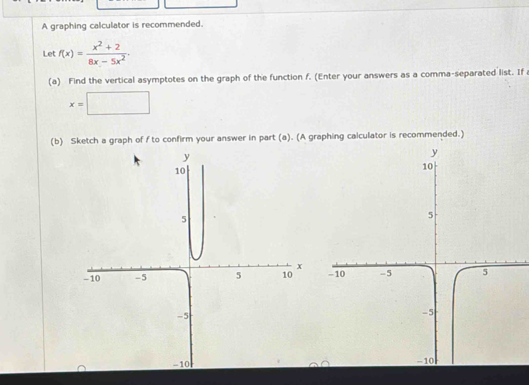 A graphing calculator is recommended. 
Let f(x)= (x^2+2)/8x-5x^2 ·
(a) Find the vertical asymptotes on the graph of the function f. (Enter your answers as a comma-separated list. If
x=□
(b) Sketch a graph of f to confirm your answer in part (a). (A graphing calculator is recommended.)