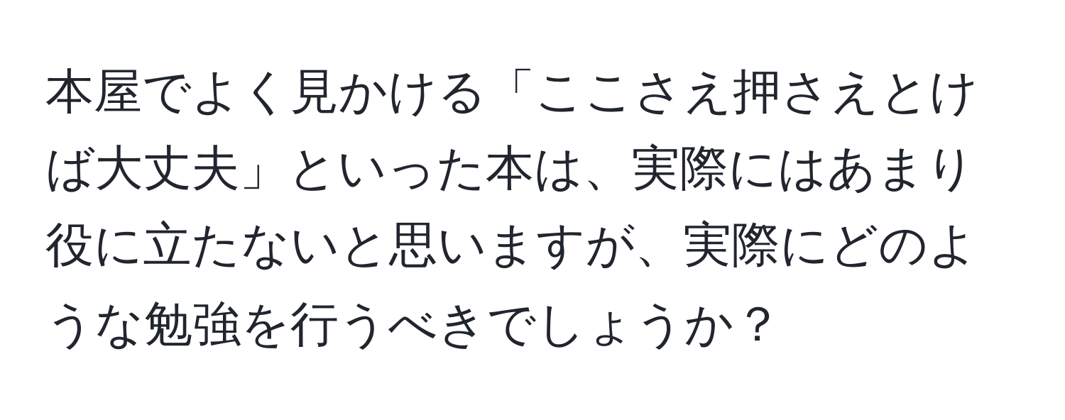 本屋でよく見かける「ここさえ押さえとけば大丈夫」といった本は、実際にはあまり役に立たないと思いますが、実際にどのような勉強を行うべきでしょうか？