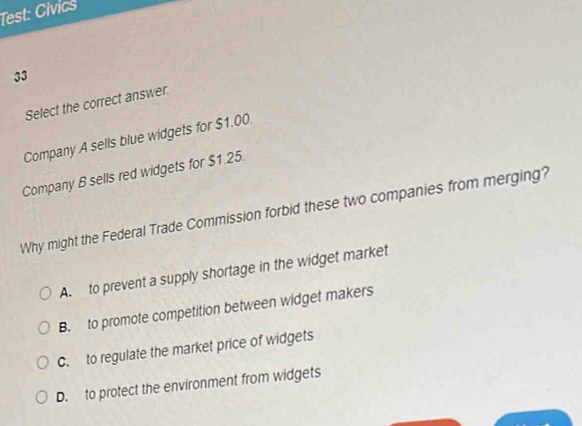 Test: Civics
33
Select the correct answer.
Company A sells blue widgets for $1.00.
Company B sells red widgets for $1.25.
Why might the Federal Trade Commission forbid these two companies from merging?
A. to prevent a supply shortage in the widget market
B. to promote competition between widget makers
C. to regulate the market price of widgets
D. to protect the environment from widgets