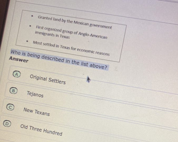 Granted land by the Mexican government
First organized group of Anglo-American
immigrants in Texas
Most settled in Texas for economic reasons
Who is being described in the list above?
Answer
A Original Settlers
Tejanos
New Texans
Old Three Hundred