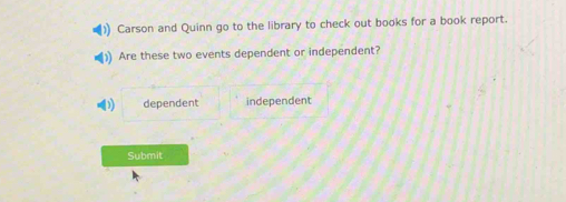 Carson and Quinn go to the library to check out books for a book report.
Are these two events dependent or independent?
dependent independent
Submit