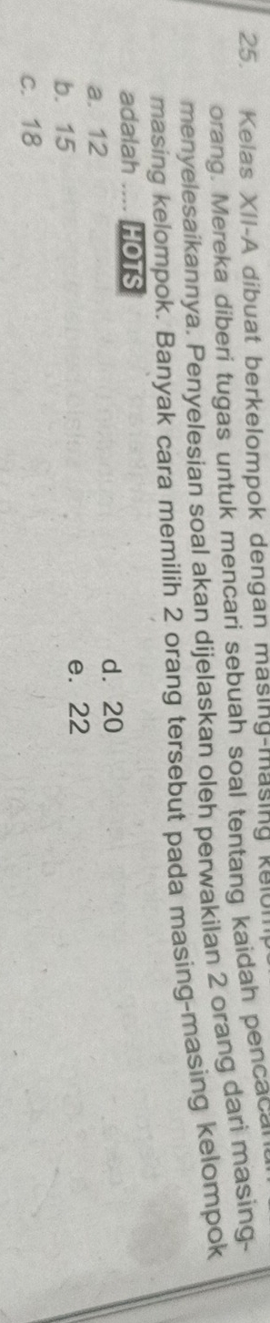 Kelas XII-A dibuat berkelompok dengan masing-masing kelul
orang. Mereka diberi tugas untuk mencari sebuah soal tentang kaidah pencacal
menyelesaikannya, Penyelesian soal akan dijelaskan oleh perwakilan 2 orang dari masing-
masing kelompok. Banyak cara memilih 2 orang tersebut pada masing-masing kelompok
adalah .... HOTS
a. 12 d. 20
b. 15 e. 22
c. 18