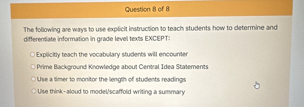 The following are ways to use explicit instruction to teach students how to determine and
differentiate information in grade level texts EXCEPT:
Explicitly teach the vocabulary students will encounter
Prime Background Knowledge about Central Idea Statements
Use a timer to monitor the length of students readings
Use think-aloud to model/scaffold writing a summary