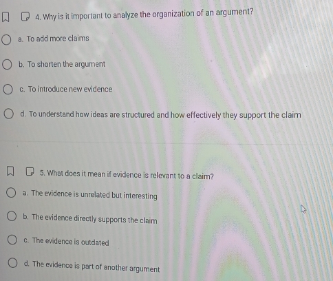 Why is it important to analyze the organization of an argument?
a. To add more claims
b. To shorten the argument
c. To introduce new evidence
d. To understand how ideas are structured and how effectively they support the claim
5. What does it mean if evidence is relevant to a claim?
a. The evidence is unrelated but interesting
b. The evidence directly supports the claim
c. The evidence is outdated
d. The evidence is part of another argument