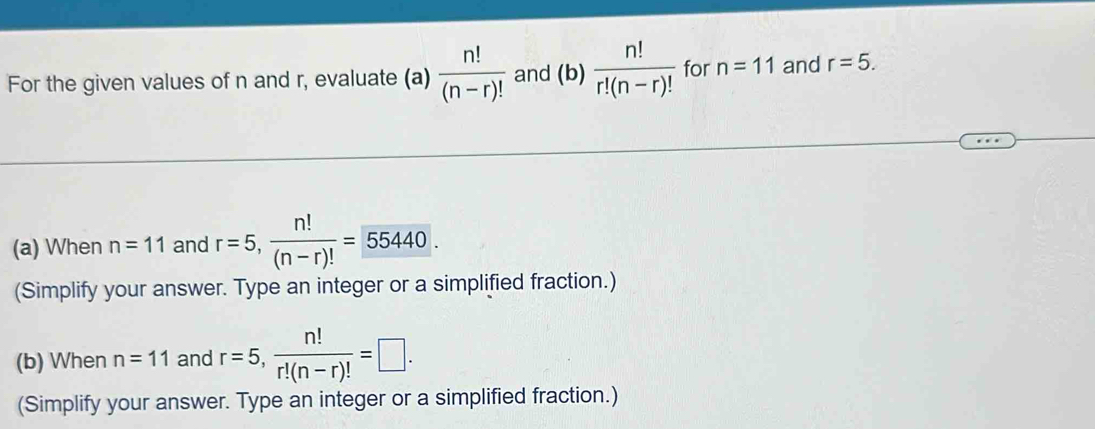 For the given values of n and r, evaluate (a)  n!/(n-r)!  and (b)  n!/r!(n-r)!  for n=11 and r=5. 
(a) When n=11 and r=5,  n!/(n-r)! =55440. 
(Simplify your answer. Type an integer or a simplified fraction.) 
(b) When n=11 and r=5,  n!/r!(n-r)! =□. 
(Simplify your answer. Type an integer or a simplified fraction.)