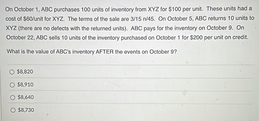 On October 1, ABC purchases 100 units of inventory from XYZ for $100 per unit. These units had a
cost of $60 /unit for XYZ. The terms of the sale are 3/15 n/45. On October 5, ABC returns 10 units to
XYZ (there are no defects with the returned units). ABC pays for the inventory on October 9. On
October 22, ABC sells 10 units of the inventory purchased on October 1 for $200 per unit on credit.
What is the value of ABC's inventory AFTER the events on October 9?
$8,820
$8,910
$8,640
$8,730