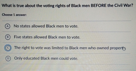 What is true about the voting rights of Black men BEFORE the Civil War?
Choose 1 answer:
No states allowed Black men to vote.
Five states allowed Black men to vote.
The right to vote was limited to Black men who owned propert
Only educated Black men could vote.