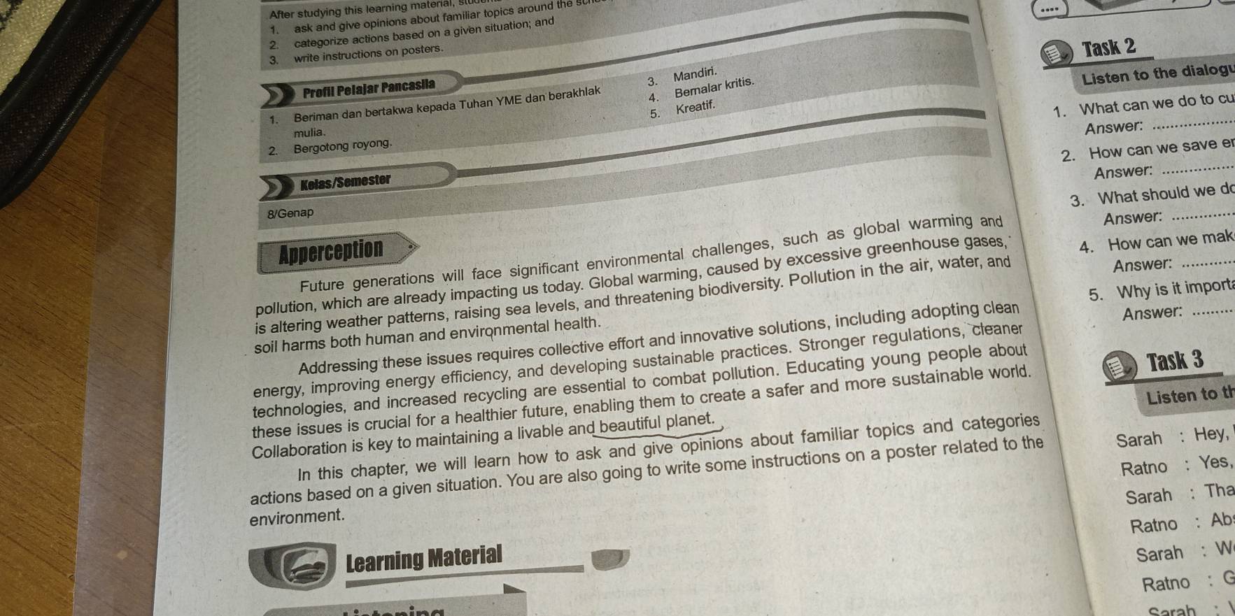 After studying this learning material, s 
1. ask and give opinions about familiar topics around the s 
2. categorize actions based on a given situation; and 
3. write instructions on posters. 
Task 2 
3. Mandiri. 
Listen to the dialog 
Profil Pelajar Pancasila 
1. What can we do to cu 
1. Beriman dan bertakwa kepada Tuhan YME dan berakhlak 
4. Beralar kritis. 
5. Kreatif. 
mulia. 
Answer: 
_ 
_ 
2. Bergotong royong. 
2. How can we save e 
Kelas/Semester 
Answer: 
8/Genap 
Apperception 3. What should we do 
Future generations will face significant environmental challenges, such as global warming and 
Answer: 
pollution, which are already impacting us today. Global warming, caused by excessive greenhouse gases, 4. How can we mak 
is altering weather patterns, raising sea levels, and threatening biodiversity. Pollution in the air, water, and Answer:_ 
Addressing these issues requires collective effort and innovative solutions, including adopting clean 5. Why is it import 
soil harms both human and environmental health. 
energy, improving energy efficiency, and developing sustainable practices. Stronger regulations, cleaner Answer:_ 
technologies, and increased recycling are essential to combat pollution. Educating young people about 
Listen to th 
these issues is crucial for a healthier future, enabling them to create a safer and more sustainable world. Task 3 
Collaboration is key to maintaining a livable and beautiful planet. 
In this chapter, we will learn how to ask and give opinions about familiar topics and categories 
Ratno : Yes, 
actions based on a given situation. You are also going to write some instructions on a poster related to the Sarah : Hey, 
Sarah: Tha 
environment. 
Ratno : Ab 
Learning Material 
Sarah :W 
Ratno : G