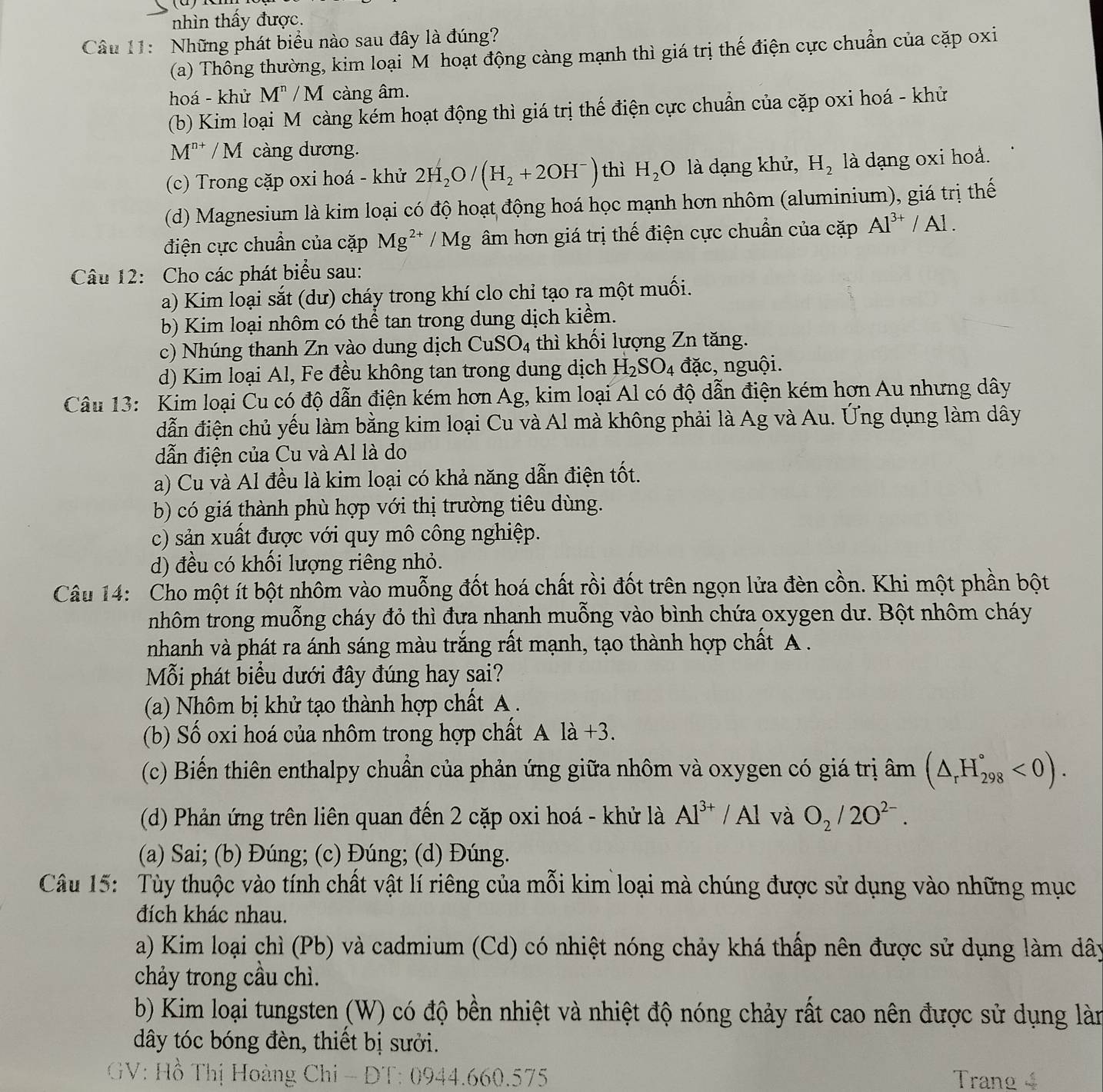 nhìn thấy được.
Câu 11: Những phát biểu nào sau đây là đúng?
(a) Thông thường, kim loại M hoạt động càng mạnh thì giá trị thế điện cực chuẩn của cặp oxi
hoá - khử M^n/M càng âm.
(b) Kim loại Mô càng kém hoạt động thì giá trị thế điện cực chuẩn của cặp oxi hoá - khử
M^(n+) /M càng dương.
(c) Trong cặp oxi hoá - khử 2H_2O/(H_2+2OH^-) thì H_2O là dạng khử, H_2 là dạng oxi hoả.
(d) Magnesium là kim loại có độ hoạt động hoá học mạnh hơn nhôm (aluminium), giá trị thế
điện cực chuẩn của cặp Mg^(2+) /Mg âm hơn giá trị thế điện cực chuẩn của cặp Al^(3+)/Al.
Câu 12: Cho các phát biểu sau:
a) Kim loại sắt (dư) cháy trong khí clo chỉ tạo ra một muối.
b) Kim loại nhôm có thể tan trong dung dịch kiểm.
c) Nhúng thanh Zn vào dung dịch CuSO_4 thì khối lượng Zn tăng.
d) Kim loại Al, Fe đều không tan trong dung dịch H_2SO_4 đặc, nguội.
Câu 13:  Kim loại Cu có độ dẫn điện kém hơn Ag, kim loại Al có độ dẫn điện kém hơn Au nhưng dây
đẫn điện chủ yếu làm bằng kim loại Cu và Al mà không phải là Ag và Au. Ứng dụng làm dây
dẫn điện của Cu và Al là do
a) Cu và Al đều là kim loại có khả năng dẫn điện tốt.
b) có giá thành phù hợp với thị trường tiêu dùng.
c) sản xuất được với quy mô công nghiệp.
d) đều có khối lượng riêng nhỏ.
Câu 14: Cho một ít bột nhôm vào muỗng đốt hoá chất rồi đốt trên ngọn lửa đèn cồn. Khi một phần bột
nhôm trong muỗng cháy đỏ thì đưa nhanh muỗng vào bình chứa oxygen dư. Bột nhôm cháy
nhanh và phát ra ánh sáng màu trắng rất mạnh, tạo thành hợp chất A .
Mỗi phát biểu dưới đây đúng hay sai?
(a) Nhôm bị khử tạo thành hợp chất A .
(b) Số oxi hoá của nhôm trong hợp chất Ala+3.
(c) Biến thiên enthalpy chuẩn của phản ứng giữa nhôm và oxygen có giá trị âm (△ _rH_(298)°<0).
(d) Phản ứng trên liên quan đến 2 cặp oxi hoá - khử là Al^(3+)/Al và O_2/2O^(2-).
(a) Sai; (b) Đúng; (c) Đúng; (d) Đúng.
Câu 15:  Tùy thuộc vào tính chất vật lí riêng của mỗi kim loại mà chúng được sử dụng vào những mục
đích khác nhau.
a) Kim loại chì (Pb) và cadmium (Cd) có nhiệt nóng chảy khá thấp nên được sử dụng làm dây
chảy trong cầu chì.
b) Kim loại tungsten (W) có độ bền nhiệt và nhiệt độ nóng chảy rất cao nên được sử dụng làn
dây tóc bóng đèn, thiết bị sưởi.
*GV: Hồ Thị Hoàng Chi - ĐT: 0944.660.575  Trang 4