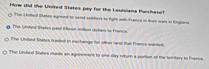 How did the United States pay for the Louisiana Purchase?
The United States agreed to send soldiers to fight with France in their wars in England.
The United States paid fifteen million dollars to France.
The United States traded in exchange for other land that France wanted.
The United States made an agreement to one day return a portion of the territory to France.