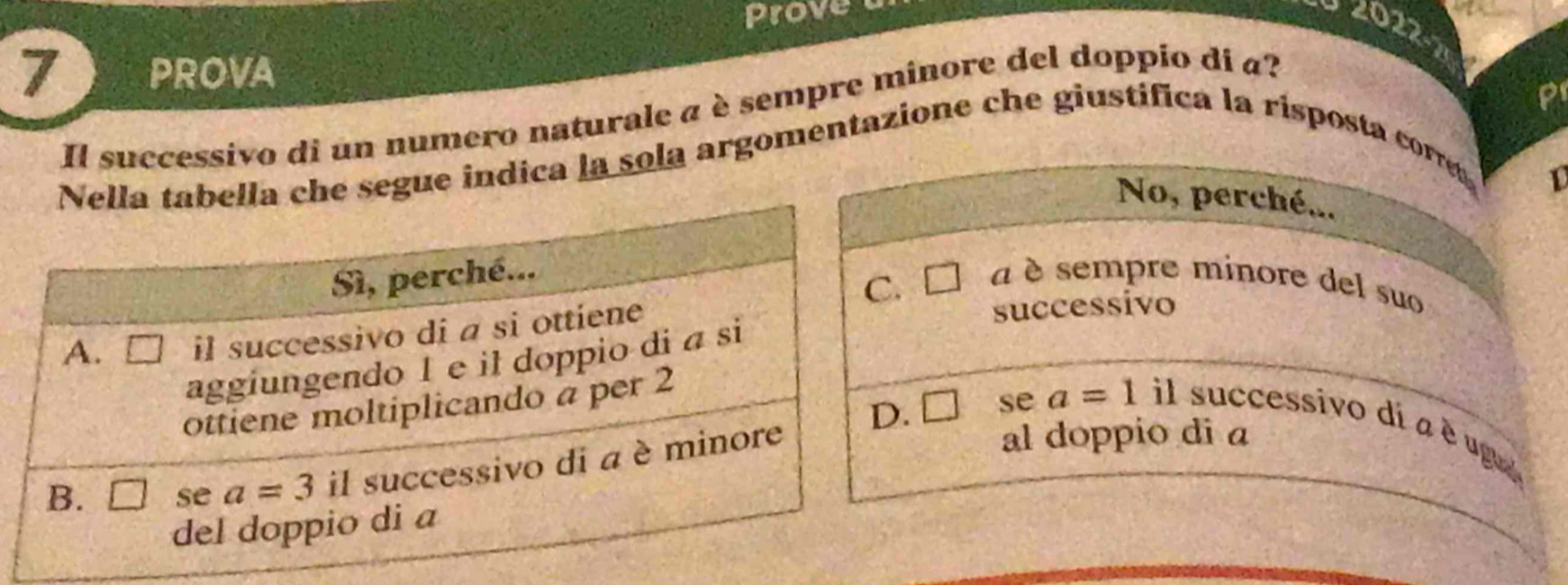 Prove
2022-7
7 PROVA
P
Il successivo di un numero naturale a è sempre minore del doppio di a?
gue indica la sola argomentazione che giustifica la risposta corr
1
No, perché...
a è sempre minore del suo
successivo
C se a=1
il successivo dí a é ug
al doppio di a