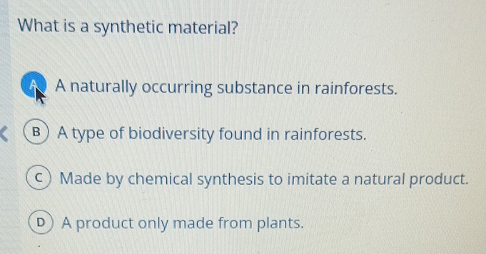 What is a synthetic material?
A A naturally occurring substance in rainforests.
B) A type of biodiversity found in rainforests.
c) Made by chemical synthesis to imitate a natural product.
D) A product only made from plants.