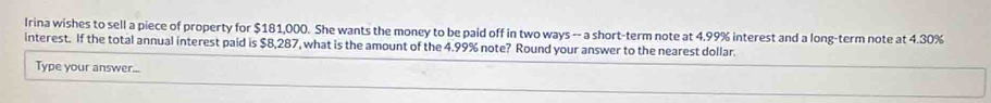 Irina wishes to sell a piece of property for $181,000. She wants the money to be paid off in two ways -- a short-term note at 4.99% interest and a long-term note at 4.30%
interest. If the total annual interest paid is $8,287, what is the amount of the 4.99% note? Round your answer to the nearest dollar. 
Type your answer...