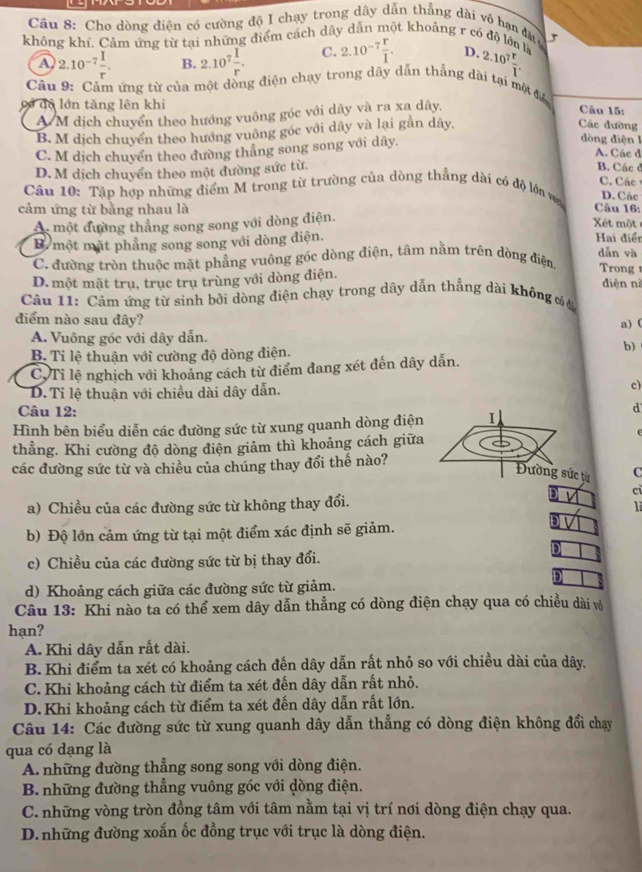 Cho dòng điện có cường độ I chạy trong dây dẫn thẳng dài vô hạn đặt ự
không khí. Cảm ứng từ tại những điểm cách dây dẫn một khoảng r có độ lớn là
C. 2.10^(-7) r/I . D.
A 2.10^(-7) I/r . B. 2.10^7 I/r . 2.10^7 r/T .
Câu 9: Cảm ứng từ của một dòng điện chạy trong dây dẫn thẳng dài tại một điể
có dộ lớn tăng lên khi
A M dịch chuyển theo hướng vuông góc với dây và ra xa dây.
Câu 15:
B. M dịch chuyển theo hướng vuông góc với dây và lại gần dây,
Các đường
C. M dịch chuyển theo dường thẳng song song với dây.
dòng điện I
A. Các đ
D.M dịch chuyển theo một đường sức từ.
B. Các ở
C. Các
Câu 10: Tập hợp những điểm M trong từ trường của dòng thẳng dài có độ lớn va D. Các
cảm ứng từ bằng nhau là Câu 16:
At một đường thẳng song song với dòng điện.
Xét một
B một mặt phẳng song song với dòng điện. Hai điển dǎn và
C. đường tròn thuộc mặt phẳng vuông góc dòng điện, tâm nằm trên dòng điện.  rong
D. một mặt trụ, trục trụ trùng với dòng điện.
đdiện nà
Câu 11: Cảm ứng từ sinh bởi dòng điện chạy trong dây dẫn thẳng dài không có a
điểm nào sau đây?
a) (
A. Vuông góc với dây dẫn.
B. Tỉ lệ thuận với cường độ dòng điện.
b)
C.Ti lệ nghịch với khoảng cách từ điểm đang xét đến dây dẫn.
D. Ti lệ thuận với chiều dài dây dẫn.
c)
Câu 12:
d
Hình bên biểu diễn các đường sức từ xung quanh dòng điện I
thẳng. Khi cường độ dòng điện giảm thì khoảng cách giữa
các đường sức từ và chiều của chúng thay đổi thế nào?
Đường sức từ C
a) Chiều của các đường sức từ không thay đổi.
D
cì
là
b) Độ lớn cảm ứng từ tại một điểm xác định sẽ giảm.
D overline VL
D
c) Chiều của các đường sức từ bị thay đổi.

d) Khoảng cách giữa các đường sức từ giảm.
Câu 13: Khi nào ta có thể xem dây dẫn thẳng có dòng điện chạy qua có chiều dài vô
hạn?
A. Khi dây dẫn rất dài.
B. Khi điểm ta xét có khoảng cách đến dây dẫn rất nhỏ so với chiều dài của dây,
C. Khi khoảng cách từ điểm ta xét đến dây dẫn rất nhỏ.
D.Khi khoảng cách từ điểm ta xét đến dây dẫn rất lớn.
Câu 14: Các đường sức từ xung quanh dây dẫn thẳng có dòng điện không đổi chạy
qua có dạng là
A những đường thẳng song song với dòng điện.
B. những đường thẳng vuông góc với dòng điện.
C. những vòng tròn đồng tâm với tâm nằm tại vị trí nơi dòng điện chạy qua.
D. những đường xoắn ốc đồng trục với trục là dòng điện.