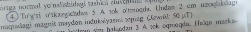 sirtga normal yo‘nalishidagi tashkil etuvchis topg 
4.) To‘g‘ri o‘tkazgichdan 5 A tok o‘tmoqda. Undan 2 cm uzoqlikdagı 
nuqtadagi magnit maydon induksiyasini toping. (Javobi: 50 μT) 
lan sim halqadan 3 A tok oqmoqda. Halqa marka-