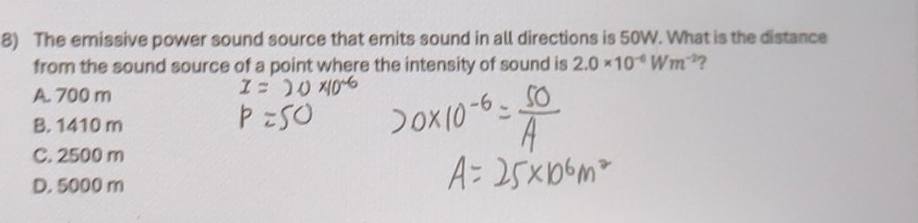 The emissive power sound source that emits sound in all directions is 50W. What is the distance
from the sound source of a point where the intensity of sound is 2.0* 10^(-6)Wm^(-2) ?
A. 700 m
B. 1410 m
C. 2500 m
D. 5000 m