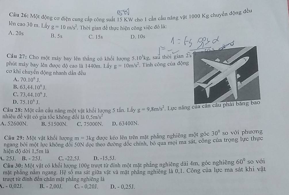 Một động cơ điện cung cấp công suất 15 KW cho 1 cần cầu nâng vật 1000 Kg chuyển động đều
lên cao 30 m. Lấy g=10m/s^2.  Thời gian để thực hiện công việc đó là:
A. 20s B. 5s C. 15s D. 10s
Câu 27: Cho một máy bay lên thẳng có khối lượng 5.10^3kg , sau thời gian 2
phút máy bay lên được độ cao là 1440m. Lấy g=10m/s^2. Tính công của động
cơ khi chuyền động nhanh dần đều
A. 70.10^6J.
B. 63,44.10^6J.
C. 73,44.10^6J.
D. 75.10^6J.
Câu 28: Một cần cầu nâng một vật khối lượng 5 tần. Lấy g=9,8m/s^2. Lực nâng của cân câu phải băng bao
nhiêu để vật có gia tốc không đổi là 0.5m/s^2
A. 52600N. B. 51500N. C. 75000N. D. 63400N.
Câu 29: Một vật khối lượng m=3kg được kéo lên trên mặt phẳng nghiêng một góc 30° so với phương
ngang bởi một lực không đổi 50N dọc theo đường đốc chính, bỏ qua mọi ma sát, công của trọng lực thực
hiện độ dời 1,5m là
A. 25J. B. - 25J. C. -22,5J. D. -15,5J.
Câu 30: Một vật có khối lượng 100g trượt từ đinh một mặt phẳng nghiêng dài 4m, góc nghiêng 60° so với
mặt phẳng nằm ngang. Hệ số ma sắt giữa vật và mặt phẳng nghiêng là 0,1. Công của lực ma sát khi vật
trượt từ đỉnh đến chân mặt phẳng nghiêng là
A. - 0,02J. B. - 2,00J. C. - 0,20J. D. - 0,25J.