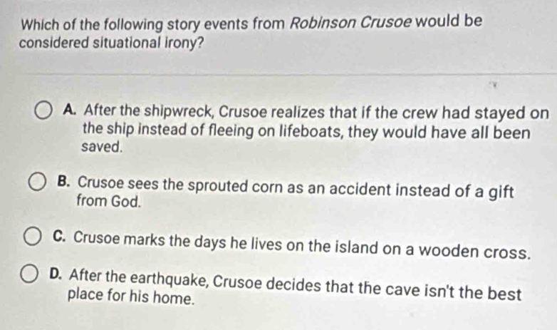 Which of the following story events from Robinson Crusoe would be
considered situational irony?
A. After the shipwreck, Crusoe realizes that if the crew had stayed on
the ship instead of fleeing on lifeboats, they would have all been
saved.
B. Crusoe sees the sprouted corn as an accident instead of a gift
from God.
C. Crusoe marks the days he lives on the island on a wooden cross.
D. After the earthquake, Crusoe decides that the cave isn't the best
place for his home.