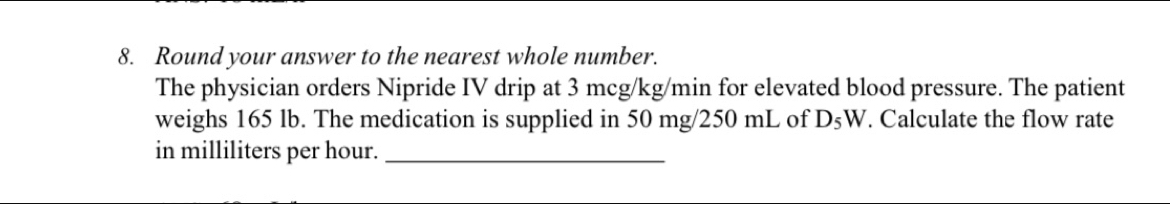 Round your answer to the nearest whole number. 
The physician orders Nipride IV drip at 3 mcg/kg/min for elevated blood pressure. The patient 
weighs 165 lb. The medication is supplied in 50 mg/250 mL of D_5W. Calculate the flow rate 
in milliliters per hour._