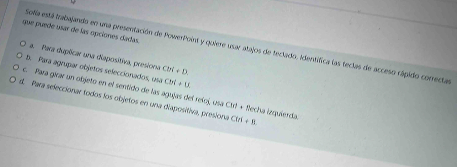 que puede usar de las opciones dadas. 
Sofía está trabajando en una presentación de PowerPoint y quiere usar atajos de teclado. Identífica las teclas de acceso rápido correctas 
a. Para duplicar una diapositiva, presiona Ctrl+D. 
b. Para agrupar objetos seleccionados, 15.) Ctrl+U. 
c. Para girar un objeto en el sentido de las agujas del reloj, usa Ctrl + flecha izquierda 
d. Para seleccionar todos los objetos en una diapositiva, presiona Ctrl+B.