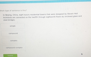 which type of sentence is this?
In Beijing, China, eight luxury residential towers that were designed by Steven Holl
Architects are cannected on the tweifth through eighteenth floors by enclosed glass and
steel bridges.
simple
compound
complex
compound-complex
Submit