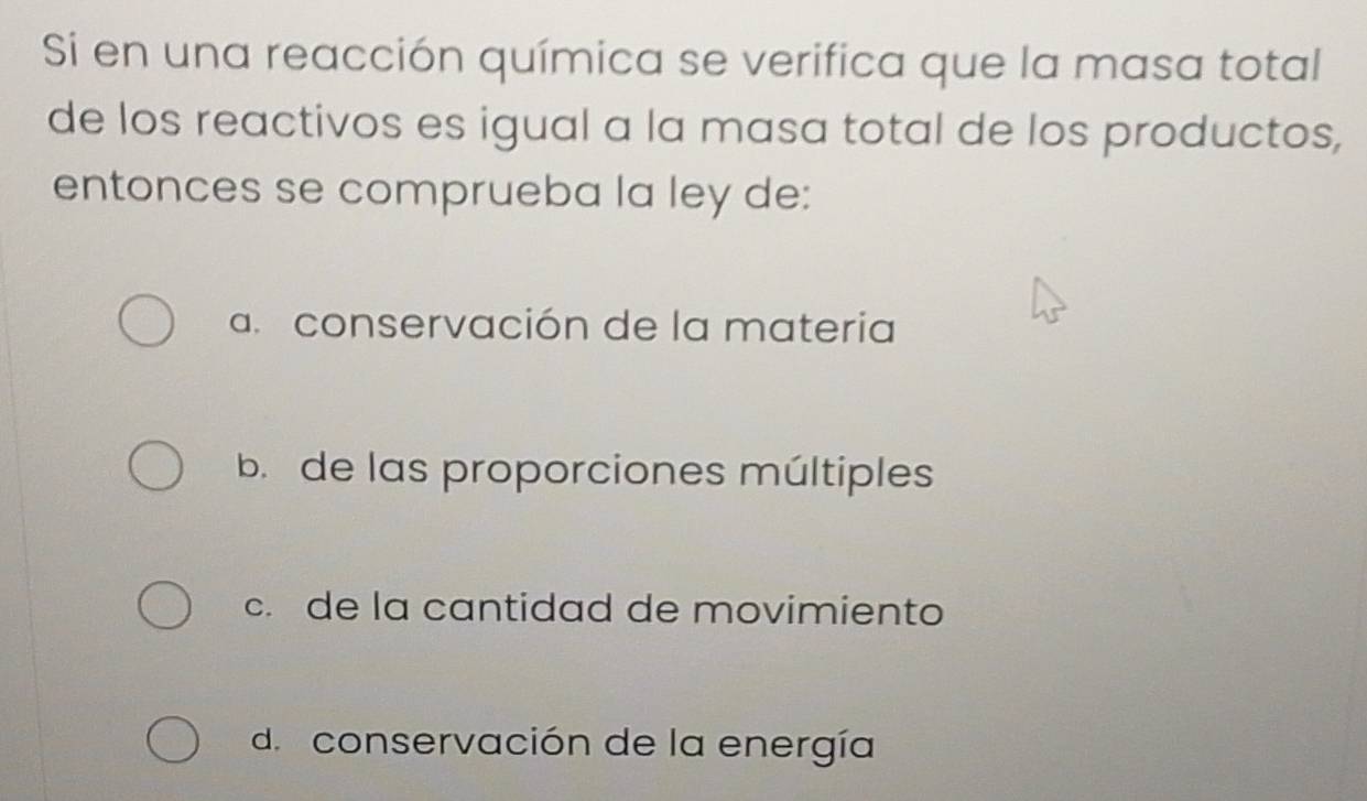 Si en una reacción química se verifica que la masa total
de los reactivos es igual a la masa total de los productos,
entonces se comprueba la ley de:
a. conservación de la materia
b de las proporciones múltiples
c. de la cantidad de movimiento
d. conservación de la energía