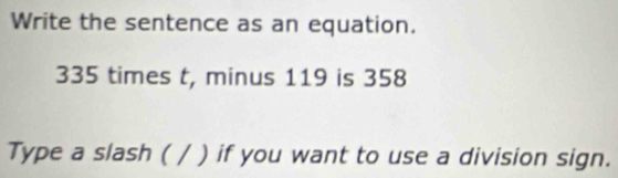 Write the sentence as an equation.
335 times t, minus 119 is 358
Type a slash ( / ) if you want to use a division sign.