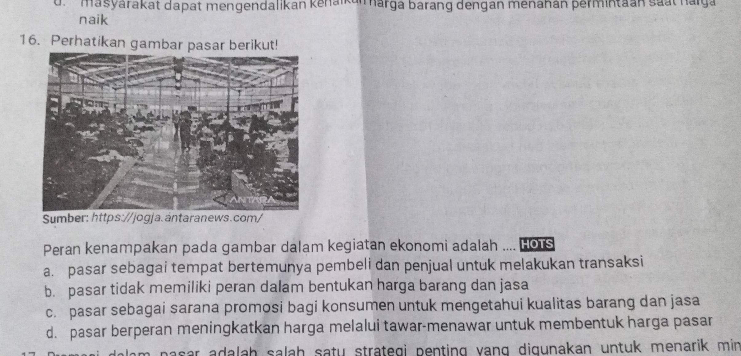 d' masyarakat dapat mengendalikan kenaikanarga barang dengan menanan permintaan saat narga
naik
16. Perhatikan gambar pasar berikut!
Sumber: https://jogja.äntaranews.com/
Peran kenampakan pada gambar dalam kegiatan ekonomi adalah .... Hots
a. pasar sebagai tempat bertemunya pembeli dan penjual untuk melakukan transaksi
b. pasar tidak memiliki peran dalam bentukan harga barang dan jasa
c. pasar sebagai sarana promosi bagi konsumen untuk mengetahui kualitas barang dan jasa
d. pasar berperan meningkatkan harga melalui tawar-menawar untuk membentuk harga pasar
pasar adalah salah satu strategi penting yang digunakan untuk menarik min