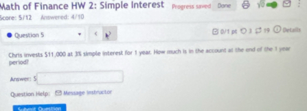 Math of Finance HW 2: Simple Interest Progress saved Done sqrt(0) 
Scare: 5/12 Answered: 4/10 
Question 5 B 0/1 pt つ3 $ 19 O Details 
Chris invests $11,000 at 3% simple interest for 1 year. How much is in the account at the end of the 1 year
period? 
Answer: s□  5□ endarray 
Question Help: - Message instructor 
Submit Question