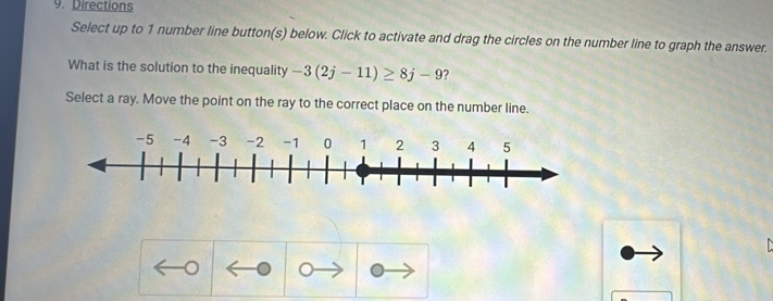 Directions 
Select up to 1 number line button(s) below. Click to activate and drag the circles on the number line to graph the answer. 
What is the solution to the inequality -3(2j-11)≥ 8j-9 ? 
Select a ray. Move the point on the ray to the correct place on the number line.